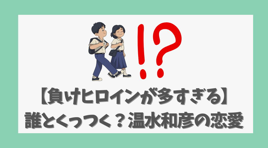 【負けヒロインが多すぎる】誰とくっつく？温水和彦の恋愛行方を徹底考察！